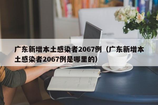 广东新增本土感染者2067例(广东新增本土感染者2067例是哪里的)
