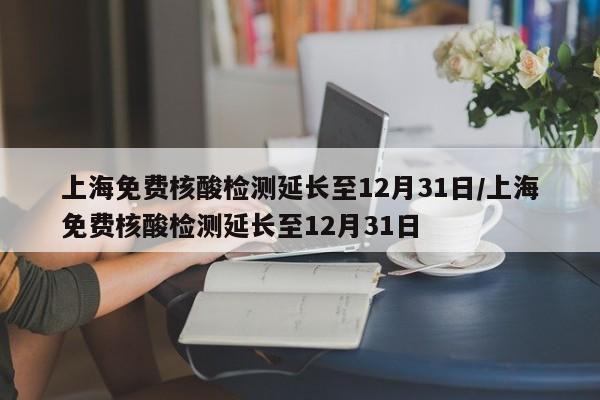 上海免费核酸检测延长至12月31日/上海免费核酸检测延长至12月31日