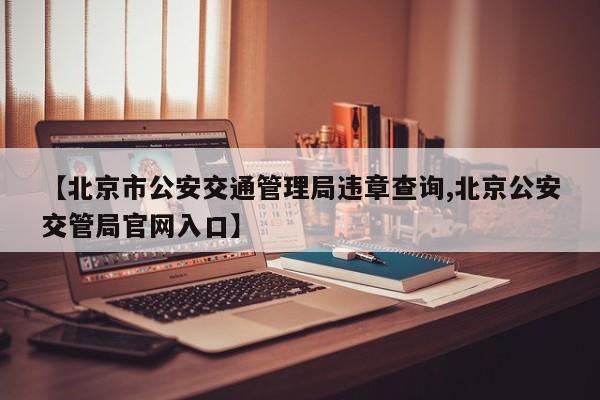【北京市公安交通管理局违章查询,北京公安交管局官网入口】