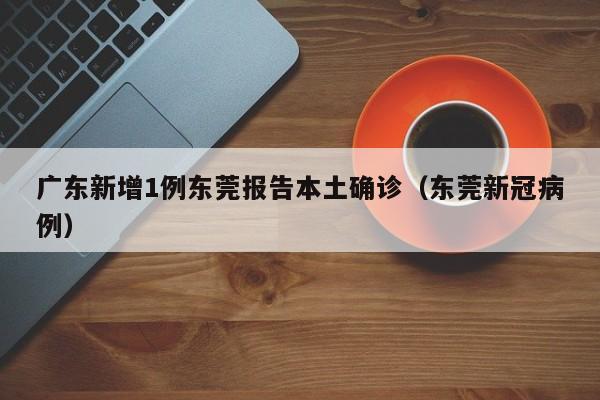 广东新增1例东莞报告本土确诊(东莞新冠病例)