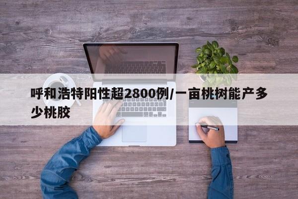 呼和浩特阳性超2800例/一亩桃树能产多少桃胶