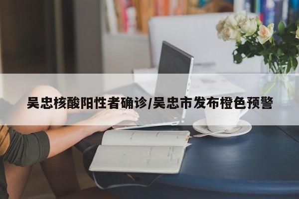 吴忠核酸阳性者确诊/吴忠市发布橙色预警