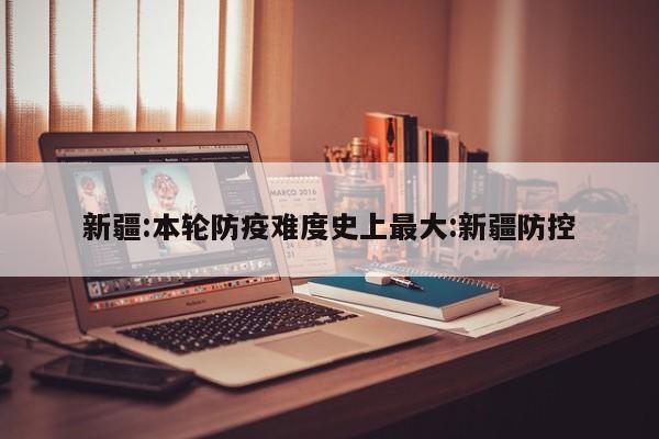 新疆:本轮防疫难度史上最大:新疆防控