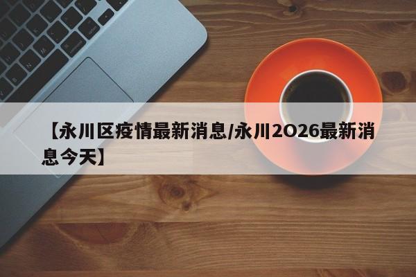 【永川区疫情最新消息/永川2O26最新消息今天】