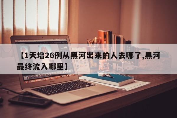 【1天增26例从黑河出来的人去哪了,黑河最终流入哪里】