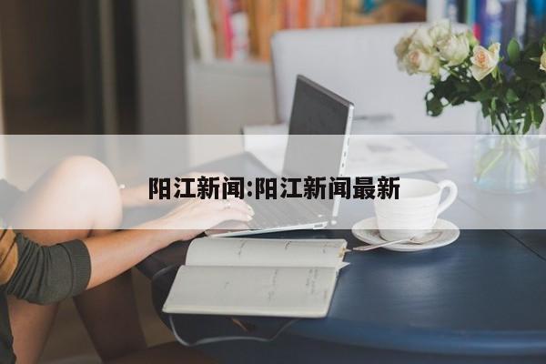 阳江新闻:阳江新闻最新