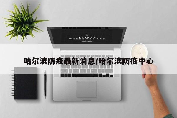 哈尔滨防疫最新消息/哈尔滨防疫中心