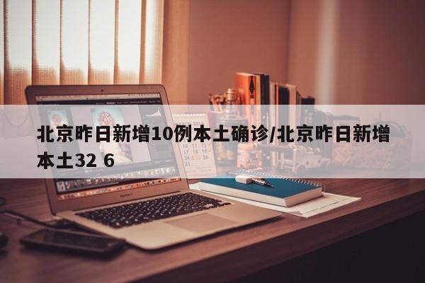北京昨日新增10例本土确诊/北京昨日新增本土32 6