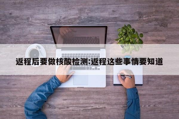 返程后要做核酸检测:返程这些事情要知道