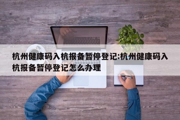 杭州健康码入杭报备暂停登记:杭州健康码入杭报备暂停登记怎么办理