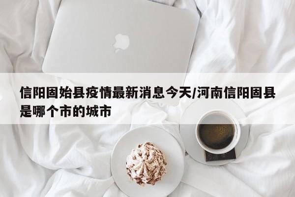 信阳固始县疫情最新消息今天/河南信阳固县是哪个市的城市