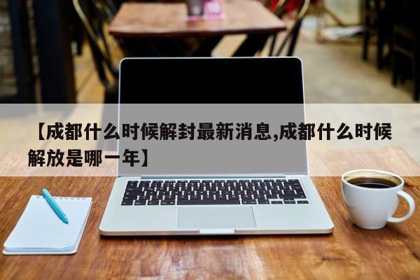 【成都什么时候解封最新消息,成都什么时候解放是哪一年】