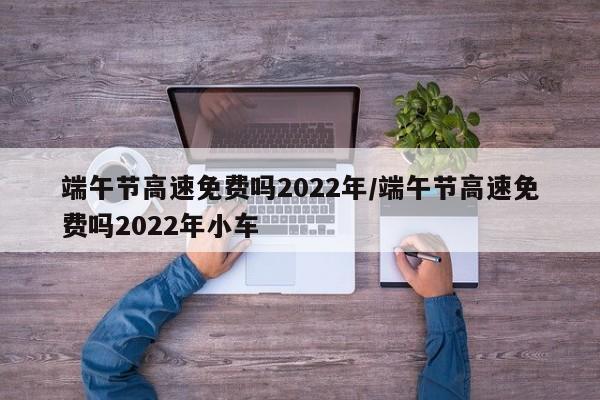 端午节高速免费吗2022年/端午节高速免费吗2022年小车