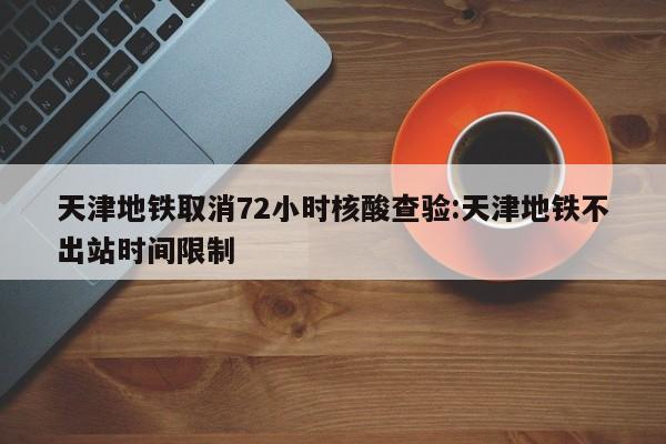 天津地铁取消72小时核酸查验:天津地铁不出站时间限制