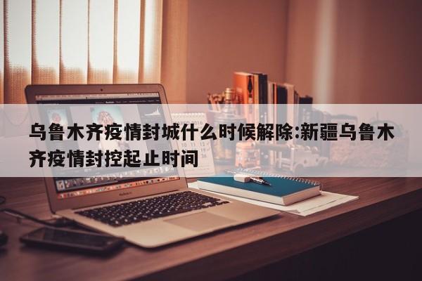 乌鲁木齐疫情封城什么时候解除:新疆乌鲁木齐疫情封控起止时间