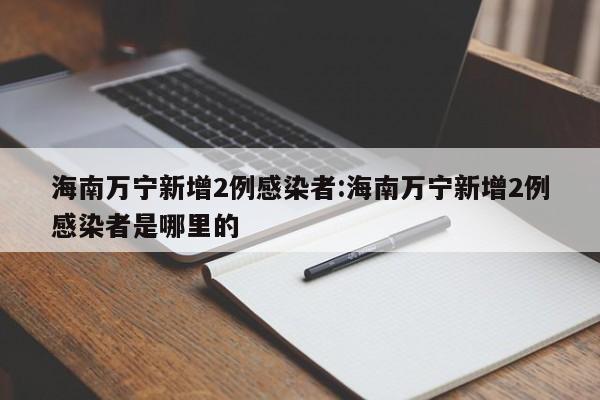 海南万宁新增2例感染者:海南万宁新增2例感染者是哪里的