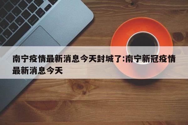 南宁疫情最新消息今天封城了:南宁新冠疫情最新消息今天