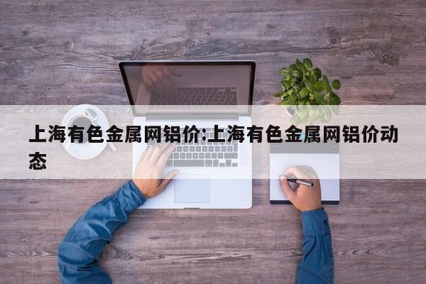 上海有色金属网铝价:上海有色金属网铝价动态