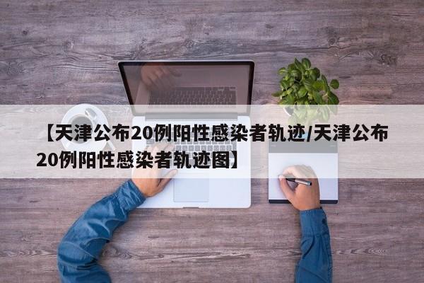 【天津公布20例阳性感染者轨迹/天津公布20例阳性感染者轨迹图】