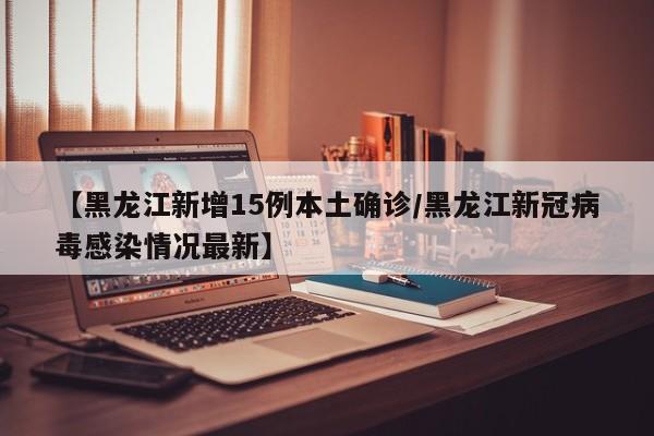 【黑龙江新增15例本土确诊/黑龙江新冠病毒感染情况最新】