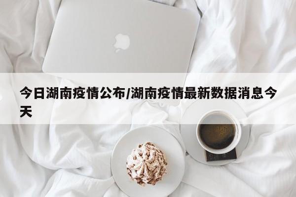 今日湖南疫情公布/湖南疫情最新数据消息今天