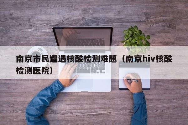 南京市民遭遇核酸检测难题(南京hiv核酸检测医院)