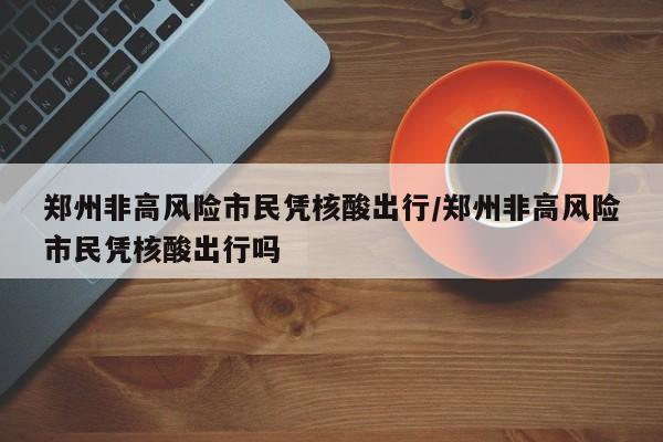 郑州非高风险市民凭核酸出行/郑州非高风险市民凭核酸出行吗
