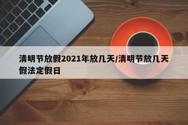 清明节放假2021年放几天/清明节放几天假法定假日