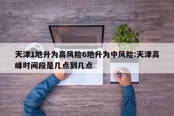 天津1地升为高风险6地升为中风险:天津高峰时间段是几点到几点
