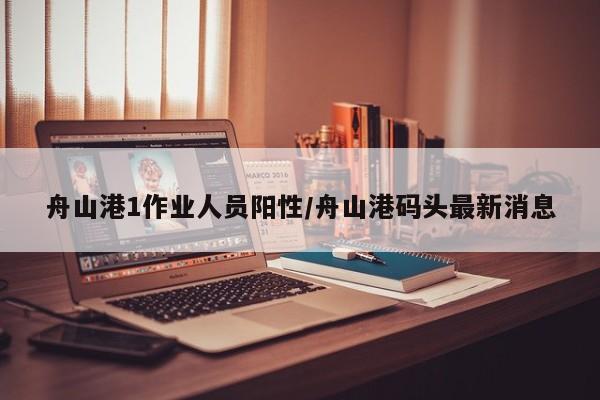 舟山港1作业人员阳性/舟山港码头最新消息