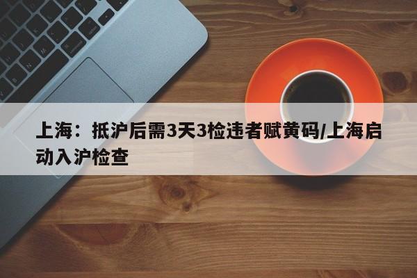 上海:抵沪后需3天3检违者赋黄码/上海启动入沪检查