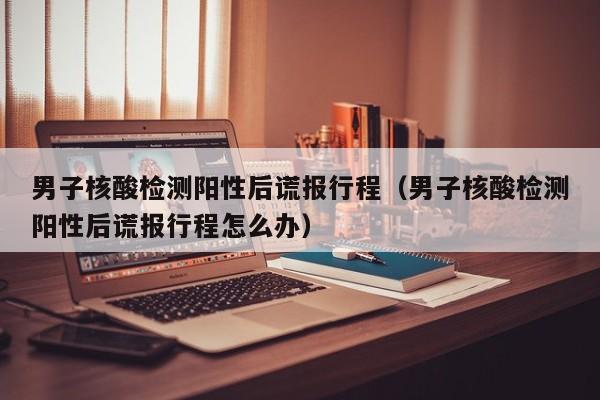 男子核酸检测阳性后谎报行程(男子核酸检测阳性后谎报行程怎么办)