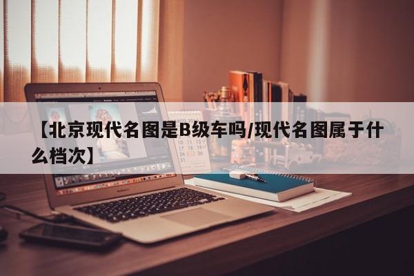 【北京现代名图是B级车吗/现代名图属于什么档次】