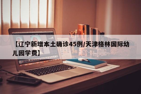 【辽宁新增本土确诊45例/天津格林国际幼儿园学费】