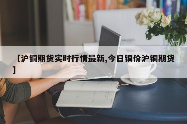 【沪铜期货实时行情最新,今日铜价沪铜期货】