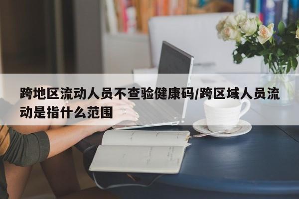跨地区流动人员不查验健康码/跨区域人员流动是指什么范围