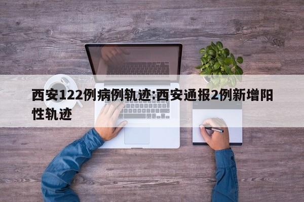 西安122例病例轨迹:西安通报2例新增阳性轨迹