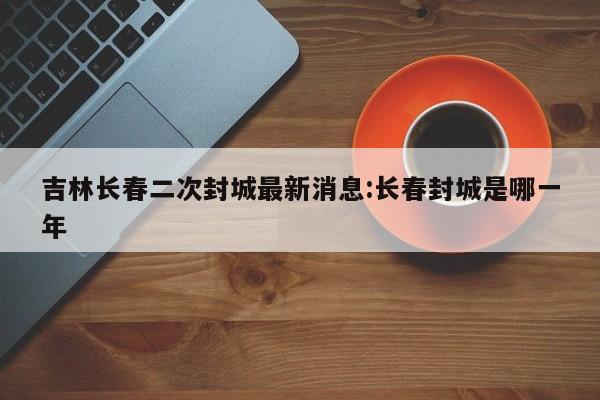 吉林长春二次封城最新消息:长春封城是哪一年