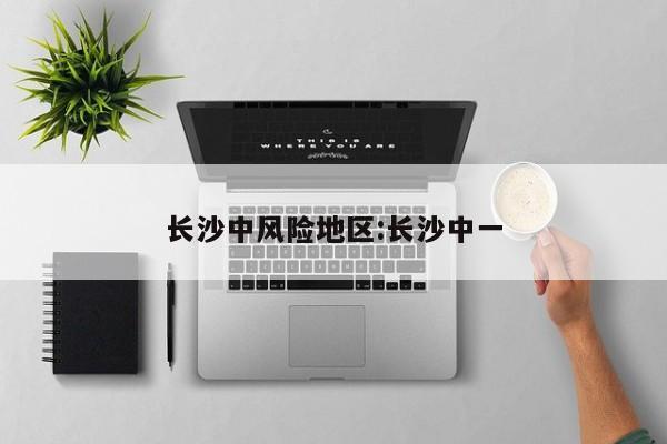 长沙中风险地区:长沙中一
