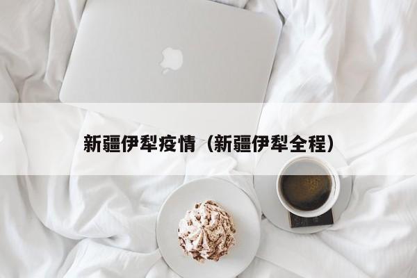 新疆伊犁疫情(新疆伊犁全程)