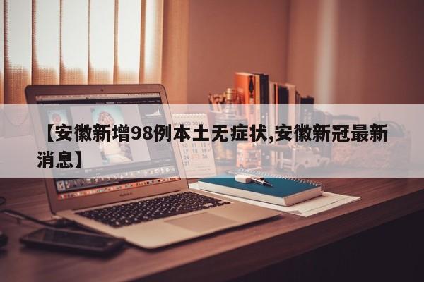 【安徽新增98例本土无症状,安徽新冠最新消息】