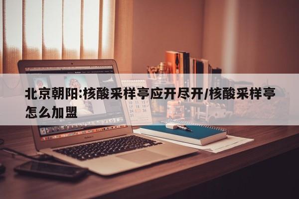北京朝阳:核酸采样亭应开尽开/核酸采样亭怎么加盟