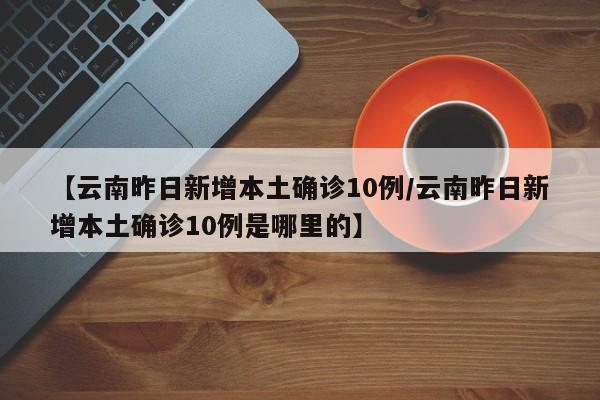 【云南昨日新增本土确诊10例/云南昨日新增本土确诊10例是哪里的】