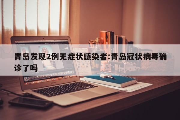 青岛发现2例无症状感染者:青岛冠状病毒确诊了吗
