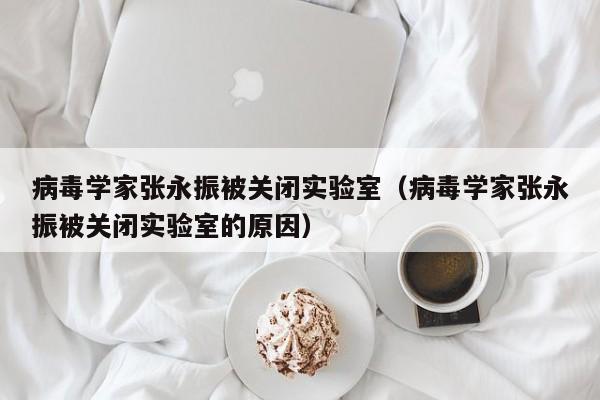 病毒学家张永振被关闭实验室(病毒学家张永振被关闭实验室的原因)