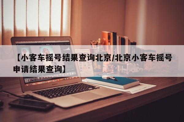 【小客车摇号结果查询北京/北京小客车摇号申请结果查询】