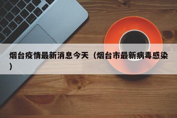 烟台疫情最新消息今天(烟台市最新病毒感染)