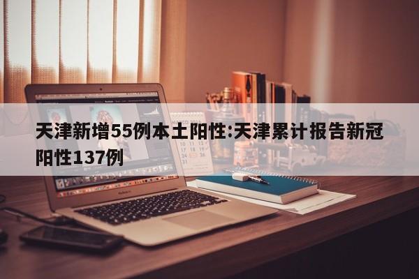 天津新增55例本土阳性:天津累计报告新冠阳性137例