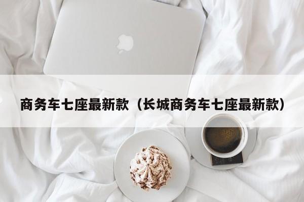 商务车七座最新款(长城商务车七座最新款)