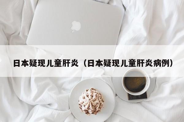 日本疑现儿童肝炎(日本疑现儿童肝炎病例)